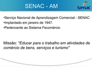 SENAC - AM 
•Serviço Nacional de Aprendizagem Comercial - SENAC 
•Implantado em janeiro de 1947. 
•Pertencente ao Sistema Fecomércio 
Missão: "Educar para o trabalho em atividades de 
comércio de bens, serviços e turismo" 
 