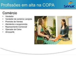 Profissões em alta na COPA 
Comércio 
• Vendedor 
• Vendedor de comércio varejista 
• Promotor de Vendas 
• Atendente e recepcionista 
• Representante Comercial 
• Operador de Caixa 
• Almoxarife 
 