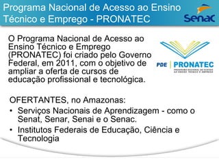 Programa Nacional de Acesso ao Ensino 
Técnico e Emprego - PRONATEC 
O Programa Nacional de Acesso ao 
Ensino Técnico e Emprego 
(PRONATEC) foi criado pelo Governo 
Federal, em 2011, com o objetivo de 
ampliar a oferta de cursos de 
educação profissional e tecnológica. 
OFERTANTES, no Amazonas: 
• Serviços Nacionais de Aprendizagem - como o 
Senat, Senar, Senai e o Senac. 
• Institutos Federais de Educação, Ciência e 
Tecnologia 
 
