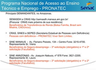 Programa Nacional de Acesso ao Ensino 
Técnico e Emprego - PRONATEC 
Principais DEMANDANTES, no Amazonas. 
SEMASDH e CRAS http://semasdh.manaus.am.gov.br/ 
(Procurar CRAS mais próximo de sua residência) 
Beneficiários de Transferência de Renda (Bolsa Família, Brasil sem 
Miséria, CADUnico); 
• CRAS, SINES e SEPED (Secretaria Estadual de Pessoas com Deficiência) 
Pessoas com deficiência – PRONATEC Viver Sem Limites; 
• SINE MANAUS - Av. Floriano Peixoto, 134 – Centro Fone: 3215-4700. 
Representante Sr. Vieira 
Beneficiários do Seguro-desemprego – 3ª solicitação (obrigatório) e 1ª e 2ª 
solicitação (Facultativo); 
• SINE AMAZONAS - Av. Joaquim Nabuco, nº 878 Fone: 3621-2200. 
Representante Sr. Lauro 
Beneficiários do Seguro-desemprego – 3ª solicitação (obrigatório) e 1ª e 2ª 
solicitação (Facultativo); 
 