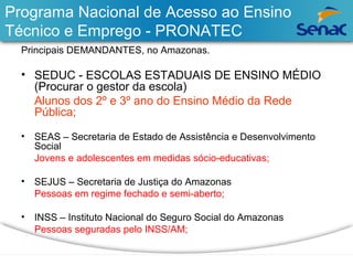 Programa Nacional de Acesso ao Ensino 
Técnico e Emprego - PRONATEC 
Principais DEMANDANTES, no Amazonas. 
• SEDUC - ESCOLAS ESTADUAIS DE ENSINO MÉDIO 
(Procurar o gestor da escola) 
Alunos dos 2º e 3º ano do Ensino Médio da Rede 
Pública; 
• SEAS – Secretaria de Estado de Assistência e Desenvolvimento 
Social 
Jovens e adolescentes em medidas sócio-educativas; 
• SEJUS – Secretaria de Justiça do Amazonas 
Pessoas em regime fechado e semi-aberto; 
• INSS – Instituto Nacional do Seguro Social do Amazonas 
Pessoas seguradas pelo INSS/AM; 
 