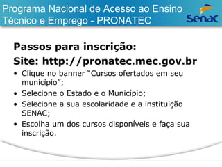 Programa Nacional de Acesso ao Ensino 
Técnico e Emprego - PRONATEC 
Passos para inscrição: 
Site: http://pronatec.mec.gov.br 
• Clique no banner “Cursos ofertados em seu 
município”; 
• Selecione o Estado e o Município; 
• Selecione a sua escolaridade e a instituição 
SENAC; 
• Escolha um dos cursos disponíveis e faça sua 
inscrição. 
 