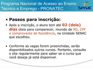 Programa Nacional de Acesso ao Ensino 
Técnico e Emprego - PRONATEC 
• Passos para inscrição: 
• Após a inscrição, o aluno tem até 02 (dois) 
dias úteis para comparecer, munido de RG, CPF 
e comprovante de Residência, na Unidade SENAC 
que escolheu. 
• Conforme as vagas forem preenchidas, serão 
disponibilizados outros cursos. Portanto, consulte 
o site regularmente para saber se o curso que 
você deseja já está disponível. 
 