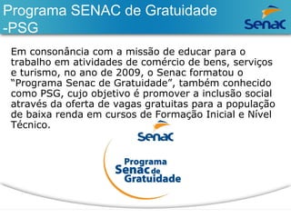 Programa SENAC de Gratuidade 
-PSG 
Em consonância com a missão de educar para o 
trabalho em atividades de comércio de bens, serviços 
e turismo, no ano de 2009, o Senac formatou o 
“Programa Senac de Gratuidade”, também conhecido 
como PSG, cujo objetivo é promover a inclusão social 
através da oferta de vagas gratuitas para a população 
de baixa renda em cursos de Formação Inicial e Nível 
Técnico. 
 