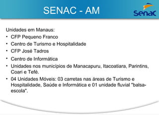 SENAC - AM 
Unidades em Manaus: 
• CFP Pequeno Franco 
• Centro de Turismo e Hospitalidade 
• CFP José Tadros 
• Centro de Informática 
• Unidades nos municípios de Manacapuru, Itacoatiara, Parintins, 
Coari e Tefé. 
• 04 Unidades Móveis: 03 carretas nas áreas de Turismo e 
Hospitalidade, Saúde e Informática e 01 unidade fluvial "balsa-escola". 
 