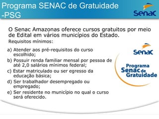 Programa SENAC de Gratuidade 
-PSG 
O Senac Amazonas oferece cursos gratuitos por meio 
de Edital em vários municípios do Estado. 
Requisitos mínimos: 
a) Atender aos pré-requisitos do curso 
escolhido; 
b) Possuir renda familiar mensal por pessoa de 
até 2,0 salários mínimos federal; 
c) Estar matriculado ou ser egresso da 
educação básica; 
d) Ser trabalhador desempregado ou 
empregado; 
e) Ser residente no município no qual o curso 
será oferecido. 
 