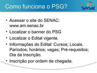 Como funciona o PSG? 
• Acessar o site do SENAC: 
www.am.senac.br 
• Localizar o banner do PSG 
• Localizar o Edital vigente. 
• Informações do Edital: Cursos; Locais. 
Paríodos; horários; vagas; Pré-requisitos; 
Dia da Inscrição. 
• Inscrição por ordem de chegada. 
 