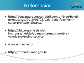 Referências 
• http://educarparacrescer.abril.com.br/blog/boleti 
m-educacao/2010/05/26/vale-pena-fazer-um-curso- 
profissionalizante/ 
• http://cbic.org.br/sala-de-imprensa/ 
noticia/apagao-da-mao-de-obra-valoriza- 
o-ensino-tecnico 
• www.am.senac.br 
• http://pronatec.mec.gov.br 
 