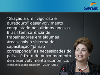 “Graças a um “vigoroso e 
duradouro” desenvolvimento 
conquistado nos últimos anos, o 
Brasil tem carência de 
trabalhadores em algumas 
áreas, pois o sistema de 
capacitação “já não 
corresponde” às necessidades do 
país... é fruto de outro momento 
de desenvolvimento econômico.” 
Presidenta Dilma Rousseff – 28/04/2011 
 