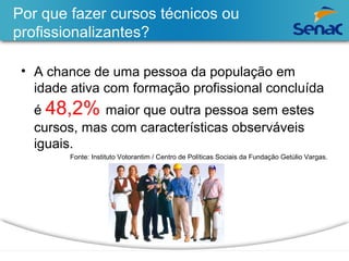 Por que fazer cursos técnicos ou 
profissionalizantes? 
• A chance de uma pessoa da população em 
idade ativa com formação profissional concluída 
é 48,2% maior que outra pessoa sem estes 
cursos, mas com características observáveis 
iguais. 
Fonte: Instituto Votorantim / Centro de Políticas Sociais da Fundação Getúlio Vargas. 
 