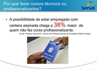 Por que fazer cursos técnicos ou 
profissionalizantes? 
• A possibilidade de estar empregado com 
carteira assinada chega a 38% maior de 
quem não fez curso profissionalizante. 
Fonte: Instituto Votorantim / Centro de Políticas Sociais da Fundação Getúlio Vargas. 
 