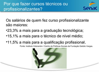 Por que fazer cursos técnicos ou 
profissionalizantes? 
Os salários de quem fez curso profissionalizante 
são maiores: 
•23,3% a mais para a graduação tecnológica; 
•15,1% a mais para o técnico de nível médio; 
•11,5% a mais para a qualificação profissional. 
Fonte: Instituto Votorantim / Centro de Políticas Sociais da Fundação Getúlio Vargas. 
 