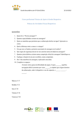 Escola Secundária com 3º Ciclo D.Dinis 22-10-2013
Curso profissional Técnico de Apoio à Gestão Desportiva
Práticas de Atividades Físicas Desportivas
QUESTÕES
1. Quem foi o “Pai da canoagem”?
2. Quantas especialidades existem na canoagem?
3. Quais as manobras que permitem que a embarcação deslize na água? Apresente os
ciclos.
4. Qual a diferença entre a canoa e o caiaque?
5. Em que ano se fundou a primeira associação de canoagem em Londres?
6. Que regras de segurança devem ter um canoísta numa atividade de canoagem?
7. Quantos juízes/árbitros existem numa competição oficial de canoagem? Identifique-os.
8. Explique a função de um juiz ou árbitro, numa competição.
9. Diz 3 das manobras da canoagem, explicando uma delas.
10. Completa os espaços:
-Existem vários graus de dificuldade das águas. O grau _______ significa
navegação difícil (correntes por vezes ______) e rápidos que exigem domínio
da embarcação, onde é obrigatório o uso de capacete, e ______ ______ -
______.
Márcio nº 17
Roldão nº 21
Sara nº 24
Tatiana nº 26
Vanessa nº 28
 