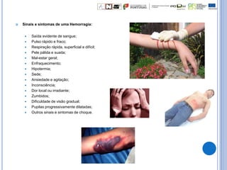  Sinais e sintomas de uma Hemorragia:
 Saída evidente de sangue;
 Pulso rápido e fraco;
 Respiração rápida, superficial e difícil;
 Pele pálida e suada;
 Mal-estar geral;
 Enfraquecimento;
 Hipotermia;
 Sede;
 Ansiedade e agitação;
 Inconsciência;
 Dor local ou irradiante;
 Zumbidos;
 Dificuldade de visão gradual;
 Pupilas progressivamente dilatadas;
 Outros sinais e sintomas de choque.
 