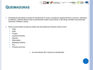 QUEIMADURAS
 Queimaduras são lesões no tecido do revestimento do corpo, causada por agentes térmicos, químicos, radioativos
ou elétricos, podendo destruir total ou parcialmente a pele e seus anexos, e até atingir camadas mais profundas
(músculos, tendões e ossos).
 Estas causam lesões na pele que podem ser provocadas por diversos motivos como:
 Fogo;
 Atrito;
 Fricção;
 Líquidos ferventes;
 Vapores;
 Eletricidade;
 Radiações Solares;
 Frio;
 Produtos químicos.
 As queimaduras têm 4 pontos de classificação.
 