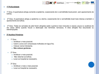  1º Profundidade
 10 Grau: A queimadura atingiu somente a epiderme, ocasionando dor e vermelhidão local porem, sem aparecimento de
bolhas.
 20 Grau: A queimadura atingiu a epiderme e a derme, ocasionando dor e vermelhidão local mais intensa e também o
aparecimento de bolhas.
 30 Grau: Todas as camadas da pele foram atingidas (pele e gordura mais músculos e ossos); pouca ou ausência de
dor (essa última quando houve a destruição dos terminais nervosos). A área atingida fica escurecida ou
esbranquiçada.
 2º Auxílios Primários
 10 Grau
 Arrefecer o mais possível;
 Cobrir a zona com compressas molhadas em água fria;
 Colocar creme hidratante;
 Não colocar gorduras.
 20 Grau
 Arrefecer o mais possível;
 Não rebentar as bolhas;
 Levar ao hospital se necessário.
 30 Grau
 Arrefecer o mais o mais possível;
 Levar ao hospital se necessário.
 