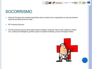 SOCORRISMO
 Antes de Começar com manobra específicas vamos mostrar como é organizado um saco de primeiros
socorros que devemos ter em casa….
 KIT Primeiros Socorros
 O kit de primeiros socorros deve estar sempre completo e acessível. Deve conter materiais a utilizar
nos curativos de emergência, portanto, após os cuidados imediatos, procure orientação médica.
 