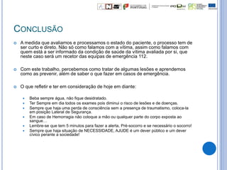 CONCLUSÃO
 A medida que avaliamos e processamos o estado do paciente, o processo tem de
ser curto e direto. Não só como falamos com a vítima, assim como falamos com
quem está a ser informado da condição de saúde da vítima avaliada por si, que
neste caso será um recetor das equipas de emergência 112.
 Com este trabalho, percebemos como tratar de algumas lesões e aprendemos
como as prevenir, além de saber o que fazer em casos de emergência.
 O que refletir e ter em consideração de hoje em diante:
 Beba sempre água, não fique desidratado.
 Ter Sempre em dia todos os exames pois diminui o risco de lesões e de doenças.
 Sempre que haja uma perda de consciência sem a presença de traumatismo, coloca-la
em posição Lateral de Segurança.
 Em caso de Hemorragia não coloque a mão ou qualquer parte do corpo exposta ao
sangue…
 Lembre-se que tem 5 minutos para fazer a alerta, Pré-socorro e se necessário o socorro!
 Sempre que haja situação de NECESSIDADE, AJUDE é um dever público e um dever
cívico perante a sociedade!
 