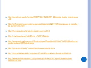  http://www.fmrp.usp.br/revista/2008/VOL41N3/SIMP_2Biologia_ferida_cicatrizacao
.pdf
 http://enfermagemurgenciaemergencia.blogspot.pt/2011/04/cicatrizacao-e-escolha-
do-curativo-no.html
 http://farmaceutico.planetaclix.pt/pelequeima.html
 http://pt.wikipedia.org/wiki/Morte_s%C3%BAbita
 http://www.queimados.com.pt/Queimaduras/Classifica%C3%A7%C3%B5esdequei
maduras/tabid/62/Default.aspx
 http://zeus.qui.ufmg.br/~quipad/seg/psocorroqueim.htm
 http://anagabrielaamorim.blogspot.pt/2008/09/parada-crdio-respiratria.html
 http://www.conhecersaude.com/primeiros-socorros/3073-posicao-lateral-de-
seguranca.html
 