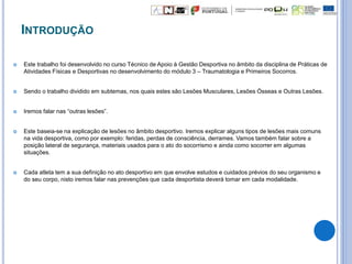INTRODUÇÃO
 Este trabalho foi desenvolvido no curso Técnico de Apoio à Gestão Desportiva no âmbito da disciplina de Práticas de
Atividades Físicas e Desportivas no desenvolvimento do módulo 3 – Traumatologia e Primeiros Socorros.
 Sendo o trabalho dividido em subtemas, nos quais estes são Lesões Musculares, Lesões Ósseas e Outras Lesões.
 Iremos falar nas “outras lesões”.
 Este baseia-se na explicação de lesões no âmbito desportivo. Iremos explicar alguns tipos de lesões mais comuns
na vida desportiva, como por exemplo: feridas, perdas de consciência, derrames. Vamos também falar sobre a
posição lateral de segurança, materiais usados para o ato do socorrismo e ainda como socorrer em algumas
situações.
 Cada atleta tem a sua definição no ato desportivo em que envolve estudos e cuidados prévios do seu organismo e
do seu corpo, nisto iremos falar nas prevenções que cada desportista deverá tomar em cada modalidade.
 
