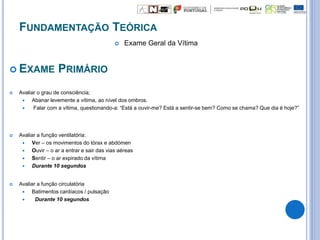 FUNDAMENTAÇÃO TEÓRICA
 Exame Geral da Vítima
 EXAME PRIMÁRIO
 Avaliar o grau de consciência;
 Abanar levemente a vítima, ao nível dos ombros.
 Falar com a vítima, questionando-a: “Está a ouvir-me? Está a sentir-se bem? Como se chama? Que dia é hoje?”
 Avaliar a função ventilatória:
 Ver – os movimentos do tórax e abdómen
 Ouvir – o ar a entrar e sair das vias aéreas
 Sentir – o ar expirado da vítima
 Durante 10 segundos
 Avaliar a função circulatória
 Batimentos cardíacos / pulsação
 Durante 10 segundos
 