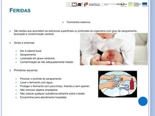 FERIDAS
 Ferimentos externos
 São lesões que acometem as estruturas superficiais ou profundas do organismo com grau de sangramento,
laceração e contaminação variável.
 Sinais e sintomas:
 Dor e edema local;
 Sangramento;
 Laceração em graus variáveis;
 Contaminação se não adequadamente tratado
 Primeiros socorros:
 Priorizar o controle do sangramento;
 Lavar o ferimento com água;
 Proteger o ferimento com pano limpo, fixando-o sem apertar;
 Não remover objetos empalados;
 Não colocar qualquer substância estranha sobre a lesão;
 Encaminhar para atendimento hospitalar.
 