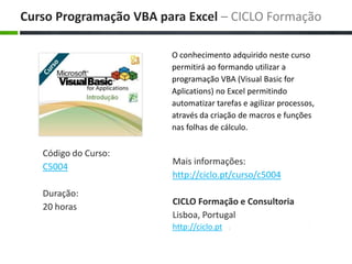 O conhecimento adquirido neste curso permitirá ao formando utilizar a programação VBA (Visual Basic for Aplications) no Excel permitindo automatizar tarefas e agilizar processos, através da criação de macros e funções nas folhas de cálculo. Maisinformações: http://ciclo.pt/curso/c5004 CICLO Formação e Consultoria Lisboa, Portugal http://ciclo.pt CursoProgramação VBA para Excel – CICLO Formação Código do Curso: C5004 Duração: 20 horas 