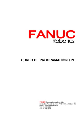 CURSO DE PROGRAMACIÓN TPE
FANUC Robotics Ibérica S.L. 2003 V3.1
Ronda Can Rabadà, 23, Nave nº 12, Pol. Ind. “El Camí Ral”
08860 Castelldefels Barcelona
Tel: 93.664.13.35
Fax: 93.665.76.41
 