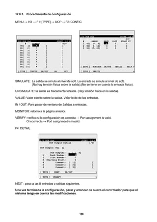 106
17.6.3. Procedimiento de configuración
MENU → I/O → F1: [TYPE] → UOP→ F2: CONFIG
I/O UOP Out JOINT 10 %
# STATUS 1/20
UO[ 1] * [ ]
UO[ 2] * [ ]
UO[ 3] * [ ]
UO[ 4] * [ ]
UO[ 5] * [ ]
UO[ 6] * [ ]
UO[ 7] * [ ]
UO[ 8] * [ ]
UO[ 9] * [ ]
UO[ 10] * [ ]
[ TYPE ] CONFIG IN/OUT ON OFF
I/O UOP Out JOINT 10 %
1/3
# RANGE RACK SLOT START PT
1 UO[ 1- 8] 0 0 0
2 UO[ 9- 16] 0 0 0
3 UO[ 17- 20] 0 0 0
[ TYPE ] MONITOR IN/OUT DETAIL HELP >
[ TYPE ] VERIFY >
SIMULATE: La salida se simula al nivel de soft. La entrada se simula al nivel de soft.
(No hay tensión física sobre la salida).(No se tiene en cuenta la entrada física).
UNSIMULATE: la salida es físicamente forzada. (Hay tensión física en la salida).
VALUE: Valor escrito sobre la salida. Valor leído de las entradas.
IN / OUT: Para pasar de ventana de Salidas a entradas.
MONITOR: retorno a la página anterior.
VERIFY: verifica si la configuración es correcta → Port assignment is valid.
O incorrecta → Port assignment is invalid.
F4: DETAIL
I/O UOP Out JOINT 10 %
UOP Output Detail 1/11
UOP Output: UO[ 1]
UOP Outputs: [ 1 - 8]
1 Rack Number: 0
2 Slot Number: 0
3 Starting Point: 0
4 Comment: [ 1][ ]
5 Comment: [ 2][ ]
6 Comment: [ 3][ ]
[ TYPE ] NEXT IN/OUT >
[ TYPE ] VERIFY >
NEXT : pasa a las 8 entradas o salidas siguientes.
Una vez terminada la configuración, parar y arrancar de nuevo el controlador para que el
sistema tenga en cuenta las modificaciones.
 