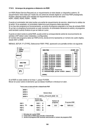 108
17.6.5. Arranque de programa a distancia vía RSR
Un RSR (Robot Service Request) es un requerimiento al robot desde un dispositivo externo. El
requerimiento viene dado por medio de una señal de entrada digital en una línea RSR preasignada.
Pueden utilizarse hasta ocho señales de requerimiento de servicio del robot:
RSR1, RSR2, RSR3, RSR4… RSR8.
Cuando el controlador del robot recibe una señal de requerimiento de servicio, determina la validez de
la señal. Si es aceptada, el controlador determina qué programa debe ejecutarse.
Si no hay otro programa en funcionamiento, se lanza el programa asignado a la línea de entrada RSR.
Si ya hay un programa funcionando en este momento, el controlador almacena la señal y el programa
será lanzado cuando finalice el que se halla en curso.
Cuando el robot recibe la señal RSR, puede emitir la correspondiente señal de reconocimiento de
señales UOP deben estar instaladas y configuradas.
El nombre del programa debe ser RSR [nnnn], donde [nnnn] representa un número de cuatro dígitos,
desde 0001 a 9999
MENUS, SETUP, F1-[TYPE], Seleccionar RSR / PNS, aparecerá una pantalla similar a la siguiente
Si el RSR no está visible en la línea 1, pulsar F5-RSR.
Mover el cursor sobre el elemento que se desea modificar e introducir el valor.
 