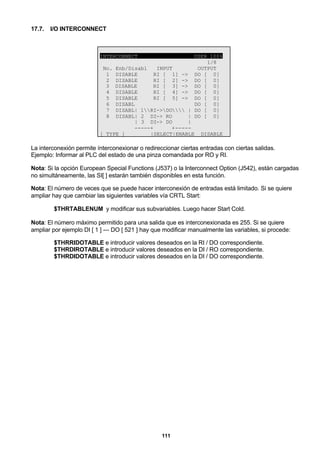 111
17.7. I/O INTERCONNECT
INTERCONNECTUSER 100%
1/8
No. Enb/Disabl INPUT OUTPUT
1 DISABLE RI [ 1] -> DO [ 0]
2 DISABLE RI [ 2] -> DO [ 0]
3 DISABLE RI [ 3] -> DO [ 0]
4 DISABLE RI [ 4] -> DO [ 0]
5 DISABLE RI [ 5] -> DO [ 0]
6 DISABL__________________ DO [ 0]
7 DISABL| 1RI->DO | DO [ 0]
8 DISABL| 2 DI-> RO | DO [ 0]
| 3 DI-> DO |
-----+ +-----
[ TYPE ] |SELECT|ENABLE DISABLE
La interconexión permite ínterconexionar o redireccionar ciertas entradas con ciertas salidas.
Ejemplo: Informar al PLC del estado de una pinza comandada por RO y RI.
Nota: Si la opción European Special Functions (J537) o la Interconnect Option (J542), están cargadas
no simultáneamente, las SI[ ] estarán también disponibles en esta función.
Nota: El número de veces que se puede hacer interconexión de entradas está limitado. Si se quiere
ampliar hay que cambiar las siguientes variables vía CRTL Start:
$THRTABLENUM y modificar sus subvariables. Luego hacer Start Cold.
Nota: El número máximo permitido para una salida que es interconexionada es 255. Si se quiere
ampliar por ejemplo DI [ 1 ] --- DO [ 521 ] hay que modificar manualmente las variables, si procede:
$THRRIDOTABLE e introducir valores deseados en la RI / DO correspondiente.
$THRDIROTABLE e introducir valores deseados en la DI / RO correspondiente.
$THRDIDOTABLE e introducir valores deseados en la DI / DO correspondiente.
 