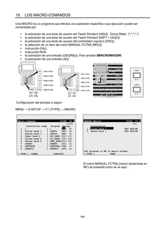 117
19. LOS MACRO-COMANDOS
Una MACRO es un programa que efectúa una operación específica cuya ejecución puede ser
comandada por:
• la activación de una tecla de usuario del Teach Pendant (UK[n]). Group Mask (*;*;*;*;*)
• la activación de una tecla de usuario del Teach Pendant SHIFT + (SU[n])
• la activación de una tecla de usuario del controlador (opción) (SP[n])
• la selección de un ítem del menú MANUAL FCTNS (MF[n])
• instrucción CALL
• instrucción RUN
• la activación de una entrada (DI[n]/RI[n]). Para ampliar $MACROMAXDRI.
• la activación de una entrada UI[n].
SP [4]
USER 1
SP [5]
USER 2
Configuración del proceso a seguir:
MENU → 6-SETUP → F1: [TYPE] → MACRO
Macro Command JOINT 10 %
1/120
Instruction name Program Assign
1 [ ] [ ]--[ 0]
2 [Close hand 1 ] [PRG01 ]MF[ 2]
3 [Relax hand 1 ] [PRG02 ]MF[ 3]
4 [Open hand 2 ] [OP_HAND ]DI[ 11]
5 [Close hand 2 ] [CL_HAND ]DI[ 12]
6 [Relax hand 2 ] [REL_HAND]DI[ 13]
7 [FANUC ] [FANUC ]SU[ 3]
8 [GETDATA ] [GETDATA ]UK[ 1]
9 [FANUC2 ] [FANUC2 ]SP[ 4]
[ TYPE ] CLEAR [CHOICE]
MANUAL Macros JOINT 10 %
1/2
Instruction
1 Close hand 1 NOT ASSIGN
2 Relax hand 1 NOT ASSIGN
Set program to MF in macro screen
[ TYPE ] EXEC
El menú MANUAL FCTNS (macro declaradas en
MF) se presenta como se ve aquí.
 
