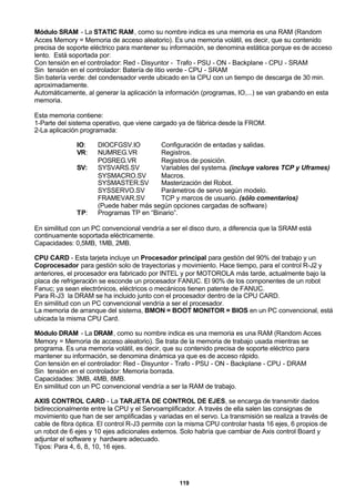 119
Módulo SRAM - La STATIC RAM, como su nombre indica es una memoria es una RAM (Random
Acces Memory = Memoria de acceso aleatorio). Es una memoria volátil, es decir, que su contenido
precisa de soporte eléctrico para mantener su información, se denomina estática porque es de acceso
lento. Está soportada por:
Con tensión en el controlador: Red - Disyuntor - Trafo - PSU - ON - Backplane - CPU - SRAM
Sin tensión en el controlador: Batería de litio verde - CPU - SRAM
Sin batería verde: del condensador verde ubicado en la CPU con un tiempo de descarga de 30 min.
aproximadamente.
Automáticamente, al generar la aplicación la información (programas, IO,...) se van grabando en esta
memoria.
Esta memoria contiene:
1-Parte del sistema operativo, que viene cargado ya de fábrica desde la FROM.
2-La aplicación programada:
IO: DIOCFGSV.IO Configuración de entadas y salidas.
VR: NUMREG.VR Registros.
POSREG.VR Registros de posición.
SV: SYSVARS.SV Variables del systema. (incluye valores TCP y Uframes)
SYSMACRO.SV Macros.
SYSMASTER.SV Masterización del Robot.
SYSSERVO.SV Parámetros de servo según modelo.
FRAMEVAR.SV TCP y marcos de usuario. (sólo comentarios)
(Puede haber más según opciones cargadas de software)
TP: Programas TP en “Binario”.
En similitud con un PC convencional vendría a ser el disco duro, a diferencia que la SRAM está
continuamente soportada eléctricamente.
Capacidades: 0,5MB, 1MB, 2MB.
CPU CARD - Esta tarjeta incluye un Procesador principal para gestión del 90% del trabajo y un
Coprocesador para gestión solo de trayectorias y movimiento. Hace tiempo, para el control R-J2 y
anteriores, el procesador era fabricado por INTEL y por MOTOROLA más tarde, actualmente bajo la
placa de refrigeración se esconde un procesador FANUC. El 90% de los componentes de un robot
Fanuc; ya sean electrónicos, eléctricos o mecánicos tienen patente de FANUC.
Para R-J3 la DRAM se ha incluido junto con el procesador dentro de la CPU CARD.
En similitud con un PC convencional vendría a ser el procesador.
La memoria de arranque del sistema, BMON = BOOT MONITOR = BIOS en un PC convencional, está
ubicada la misma CPU Card.
Módulo DRAM - La DRAM, como su nombre indica es una memoria es una RAM (Random Acces
Memory = Memoria de acceso aleatorio). Se trata de la memoria de trabajo usada mientras se
programa. Es una memoria volátil, es decir, que su contenido precisa de soporte eléctrico para
mantener su información, se denomina dinámica ya que es de acceso rápido.
Con tensión en el controlador: Red - Disyuntor - Trafo - PSU - ON - Backplane - CPU - DRAM
Sin tensión en el controlador: Memoria borrada.
Capacidades: 3MB, 4MB, 8MB.
En similitud con un PC convencional vendría a ser la RAM de trabajo.
AXIS CONTROL CARD - La TARJETA DE CONTROL DE EJES, se encarga de transmitir dados
bidireccionalmente entre la CPU y el Servoamplificador. A través de ella salen las consignas de
movimiento que han de ser amplificadas y variadas en el servo. La transmisión se realiza a través de
cable de fibra óptica. El control R-J3 permite con la misma CPU controlar hasta 16 ejes, 6 propios de
un robot de 6 ejes y 10 ejes adicionales externos. Solo habría que cambiar de Axis control Board y
adjuntar el software y hardware adecuado.
Tipos: Para 4, 6, 8, 10, 16 ejes.
 