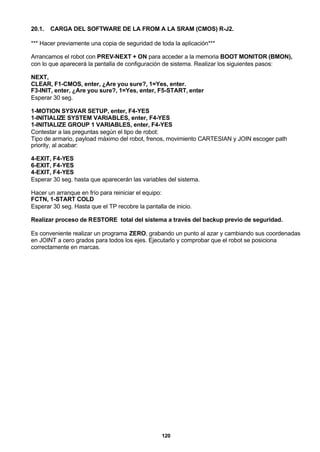 120
20.1. CARGA DEL SOFTWARE DE LA FROM A LA SRAM (CMOS) R-J2.
*** Hacer previamente una copia de seguridad de toda la aplicación***
Arrancamos el robot con PREV-NEXT + ON para acceder a la memoria BOOT MONITOR (BMON),
con lo que aparecerá la pantalla de configuración de sistema. Realizar los siguientes pasos:
NEXT,
CLEAR, F1-CMOS, enter, ¿Are you sure?, 1=Yes, enter.
F3-INIT, enter, ¿Are you sure?, 1=Yes, enter, F5-START, enter
Esperar 30 seg.
1-MOTION SYSVAR SETUP, enter, F4-YES
1-INITIALIZE SYSTEM VARIABLES, enter, F4-YES
1-INITIALIZE GROUP 1 VARIABLES, enter, F4-YES
Contestar a las preguntas según el tipo de robot:
Tipo de armario, payload máximo del robot, frenos, movimiento CARTESIAN y JOIN escoger path
priority, al acabar:
4-EXIT, F4-YES
6-EXIT, F4-YES
4-EXIT, F4-YES
Esperar 30 seg. hasta que aparecerán las variables del sistema.
Hacer un arranque en frío para reiniciar el equipo:
FCTN, 1-START COLD
Esperar 30 seg. Hasta que el TP recobre la pantalla de inicio.
Realizar proceso de RESTORE total del sistema a través del backup previo de seguridad.
Es conveniente realizar un programa ZERO, grabando un punto al azar y cambiando sus coordenadas
en JOINT a cero grados para todos los ejes. Ejecutarlo y comprobar que el robot se posiciona
correctamente en marcas.
 