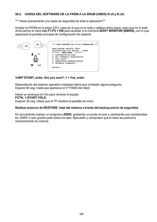 121
20.2. CARGA DEL SOFTWARE DE LA FROM A LA SRAM (CMOS) R-J3 y R-J3i.
*** Hacer previamente una copia de seguridad de toda la aplicación***
Instalar la FROM en la placa CPU, caso en el que no lo esté y cablear dicha placa, caso que no lo esté.
Arrancamos el robot con F1-F5 + ON para acceder a la memoria BOOT MONITOR (BMON), con lo que
aparecerá la pantalla principal de configuración de sistema.
3-INIT START, enter, Are you sure?, 1 = Yes, enter.
Dependiendo del sistema operativo instalado habrá que contestar alguna pregunta.
Esperar 60 seg. hasta que aparezca el nº F0000 del robot.
Hacer un arranque en frío para reiniciar el equipo:
FCTN, 1-START COLD
Esperar 30 seg. Hasta que el TP recobre la pantalla de inicio.
Realizar proceso de RESTORE total del sistema a través del backup previo de seguridad.
Es conveniente realizar un programa ZERO, grabando un punto al azar y cambiando sus coordenadas
en JOINT a cero grados para todos los ejes. Ejecutarlo y comprobar que el robot se posiciona
correctamente en marcas.
 