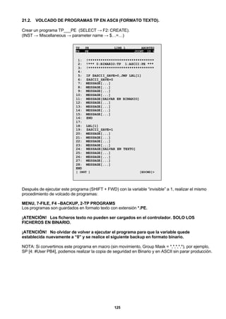 125
21.2. VOLCADO DE PROGRAMAS TP EN ASCII (FORMATO TEXTO).
Crear un programa TP___PE (SELECT → F2: CREATE).
(INST → Miscellaneous → parameter name → $…=…)
TP___PE LINE 1 ABORTED
TP___PE JOINT 10 %
1: !********************************
2: !*** 0:BINARIO:TP 1:ASCII:PE ***
3: !********************************
4:
5: IF $ASCII_SAVE=0,JMP LBL[1]
6: $ASCII_SAVE=0
7: MESSAGE[...]
8: MESSAGE[...]
9: MESSAGE[...]
10: MESSAGE[...]
11: MESSAGE[SALVAR EN BINARIO]
12: MESSAGE[...]
13: MESSAGE[...]
14: MESSAGE[...]
15: MESSAGE[...]
16: END
17:
18: LBL[1]
19: $ASCII_SAVE=1
20: MESSAGE[...]
21: MESSAGE[...]
22: MESSAGE[...]
23: MESSAGE[...]
24: MESSAGE[SALVAR EN TEXTO]
25: MESSAGE[...]
26: MESSAGE[...]
27: MESSAGE[...]
28: MESSAGE[...]
END
[ INST ] [EDCMD]>
Después de ejecutar este programa (SHIFT + FWD) con la variable “invisible” a 1, realizar el mismo
procedimiento de volcado de programas:
MENU, 7-FILE, F4 –BACKUP, 2-TP PROGRAMS
Los programas son guardados en formato texto con extensión *.PE.
¡ATENCIÓN! Los ficheros texto no pueden ser cargados en el controlador. SOLO LOS
FICHEROS EN BINARIO.
¡ATENCIÓN! No olvidar de volver a ejecutar el programa para que la variable quede
establecida nuevamente a “0” y se realice el siguiente backup en formato binario.
NOTA: Si convertimos este programa en macro (sin movimiento, Group Mask = *,*,*,*,*), por ejemplo,
SP [4: #User PB4], podemos realizar la copia de seguridad en Binario y en ASCII sin parar producción.
 