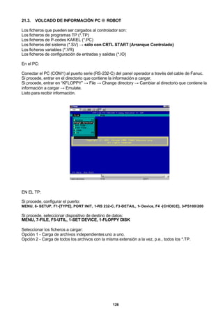 126
21.3. VOLCADO DE INFORMACIÓN PC → ROBOT
Los ficheros que pueden ser cargados al controlador son:
Los ficheros de programas TP (*.TP)
Los ficheros de P-codes KAREL (*.PC)
Los ficheros del sistema (*.SV) → sólo con CRTL START (Arranque Controlado)
Los ficheros variables (*.VR)
Los ficheros de configuración de entradas y salidas (*.IO)
En el PC:
Conectar el PC (COM1) al puerto serie (RS-232-C) del panel operador a través del cable de Fanuc.
Si procede, entrar en el directorio que contiene la información a cargar,
Si procede, entrar en “KFLOPPY” → File → Change directory → Cambiar al directorio que contiene la
información a cargar → Emulate.
Listo para recibir información.
EN EL TP:
Si procede, configurar el puerto:
MENU, 6- SETUP, F1-[TYPE], PORT INIT, 1-RS 232-C, F3-DETAIL, 1- Device, F4 -[CHOICE], 3-PS100/200
Si procede, seleccionar dispositivo de destino de datos:
MENU, 7-FILE, F5-UTIL, 1-SET DEVICE, 1-FLOPPY DISK
Seleccionar los ficheros a cargar:
Opción 1 - Carga de archivos independientes uno a uno.
Opción 2 - Carga de todos los archivos con la misma extensión a la vez, p.e., todos los *.TP.
 