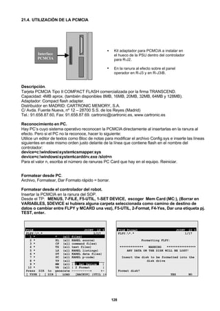 128
21.4. UTILIZACIÓN DE LA PCMCIA
Interface
PCMCIA
• Kit adaptador para PCMCIA a instalar en
el hueco de la PSU dentro del controlador
para R-J2.
• En la ranura al efecto sobre el panel
operador en R-J3 y en R-J3iB.
Descripción.
Tarjeta PCMCIA Tipo II COMPACT FLASH comercializada por la firma TRANSCEND.
Capacidad: 4MB aprox. (también disponibles 8MB, 16MB, 20MB, 32MB, 64MB y 128MB).
Adaptador: Compact flash adapter.
Distribuidor en MADRID: CARTRONIC MEMORY, S.A.
C/ Avda. Fuente Nueva, nº 12 – 28700 S.S. de los Reyes (Madrid)
Tel.: 91.658.87.60, Fax: 91.658.87.69. cartronic@cartronic.es, www.cartronic.es
Reconocimiento en PC.
Hay PC’s cuyo sistema operativo reconocen la PCMCIA directamente al insertarlas en la ranura al
efecto. Pero si el PC no la reconoce, hacer lo siguiente:
Utilice un editor de textos como Bloc de notas para modificar el archivo Config.sys e inserte las líneas
siguientes en este mismo orden justo delante de la línea que contiene flash en el nombre del
controlador:
device=c:windowssystemcsmapper.sys
device=c:windowssystemcarddrv.exe /slot=n
Para el valor n, escriba el número de ranuras PC Card que hay en el equipo. Reiniciar.
Formatear desde PC.
Archivo, Formatear, Dar Formato rápido = borrar.
Formatear desde el controlador del robot.
Insertar la PCMCIA en la ranura del SOP.
Desde el TP: MENUS, 7-FILE, F5-UTIL, 1-SET DEVICE, escoger Mem Card (MC:), (Borrar en
VARIABLES, $DEVICE si hubiera alguna carpeta seleccionada como camino de destino de
datos o cambiar entre FLPY y MCARD una vez), F5-UTIL, 2-Format, F4-Yes, Dar una etiqueta pj.
TEST, enter.
FILE JOINT 10 %
FLPY:*.* 1/17
1 * * (all files)
2 * KL (all KAREL source)
3 * CF (all command files)
4 * TX (all text files)
5 * LS (all KAREL listings)
6 * DT (all KAREL data files)
7 * PC (all KAREL p-code)
8 * TP (all __________________
9 * MN (all | 1 Set Device |
10 * VR (all | 2 Format |
Press DIR to generate ----------+ +-
[ TYPE ] [ DIR ] LOAD [BACKUP] |UTIL |>
FILE Format JOINT 10 %
FLPY:*.* 1/17
Formatting FLPY:
************* WARNING ****************
ANY DATA ON THE DISK WILL BE LOST!
Insert the disk to be formatted into the
disk drive
Format disk?
YES NO
 