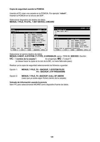 129
Copia de seguridad usando la PCMCIA.
Usando el PC crear una carpeta en la PCMCIA. Por ejemplo “robot1”.
Insertar la PCMCIA en la ranura del SOP.
Seleccionar dispositivo de destino de datos:
MENUS, 7-FILE, F5-UTIL, 1-SET DEVICE, 2-MCARD
FILE JOINT 10 %
FLPY:*.* 1/17
1 * * (all files)
2 * KL (all KAREL source)
3 * CF (all command files)
4 * TX (all text files)
5 * LS (all KAREL listings)
6 * DT (all KAREL data files)
7 * PC (all KAREL p-code)
8 * TP (all __________________
9 * MN (all | 1 Set Device |
10 * VR (all | 2 Format |
Press DIR to generate ----------+ +-
[ TYPE ] [ DIR ] LOAD [BACKUP] |UTIL |>
JOINT 10 %
1 Floppy disk
2 Mem Card (MC:)
3
4
FILE
1 * * (all files)
2 * KL (all KAREL source)
3 * CF (all command files)
4 * TX (all text files)
5 * LS (all KAREL listings)
6 * DT (all KAREL data files)
Press DIR to generate directory
[ TYPE ] [ DIR ] LOAD [BACKUP] [UTIL ]>
Seleccionar el camino destino de datos:
MENUS, 0-NEXT, 6-SYSTEM, F1-TYPE, 2-VARIABLES, aprox. ITEM 80, $DEVICE, Escribir:
MC :  nombre de la carpeta  En el ejemplo: MC :  robot1 
(si desea hacer la copia en la raíz de la MC, no haria falta este paso)
Realizar ya la copia de seguridad seleccionando los ficheros a guardar:
Opción 1: MENUS, 7-FILE, F4 – BACKUP, 1-SYSTEM FILES
F4 – BACKUP, 2-TP PROGRAMS
Opción 2: MENUS, 7-FILE, F4 –BACKUP, 6-ALL OF ABOVE
(caso que ya exista algún fichero dentro de la carpeta)
Volcado de información usando la pcmcia.
Ídem PC pero seleccionando MCARD como dispositivo fuente de datos.
 