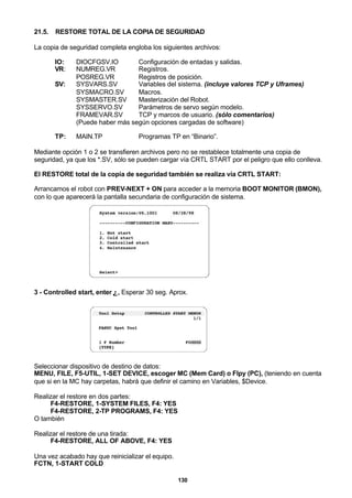 130
21.5. RESTORE TOTAL DE LA COPIA DE SEGURIDAD
La copia de seguridad completa engloba los siguientes archivos:
IO: DIOCFGSV.IO Configuración de entadas y salidas.
VR: NUMREG.VR Registros.
POSREG.VR Registros de posición.
SV: SYSVARS.SV Variables del sistema. (incluye valores TCP y Uframes)
SYSMACRO.SV Macros.
SYSMASTER.SV Masterización del Robot.
SYSSERVO.SV Parámetros de servo según modelo.
FRAMEVAR.SV TCP y marcos de usuario. (sólo comentarios)
(Puede haber más según opciones cargadas de software)
TP: MAIN.TP Programas TP en “Binario”.
Mediante opción 1 o 2 se transfieren archivos pero no se restablece totalmente una copia de
seguridad, ya que los *.SV, sólo se pueden cargar vía CRTL START por el peligro que ello conlleva.
El RESTORE total de la copia de seguridad también se realiza vía CRTL START:
Arrancamos el robot con PREV-NEXT + ON para acceder a la memoria BOOT MONITOR (BMON),
con lo que aparecerá la pantalla secundaria de configuración de sistema.
3 - Controlled start, enter ↵, Esperar 30 seg. Aprox.
Seleccionar dispositivo de destino de datos:
MENU, FILE, F5-UTIL, 1-SET DEVICE, escoger MC (Mem Card) o Flpy (PC), (teniendo en cuenta
que si en la MC hay carpetas, habrá que definir el camino en Variables, $Device.
Realizar el restore en dos partes:
F4-RESTORE, 1-SYSTEM FILES, F4: YES
F4-RESTORE, 2-TP PROGRAMS, F4: YES
O también
Realizar el restore de una tirada:
F4-RESTORE, ALL OF ABOVE, F4: YES
Una vez acabado hay que reinicializar el equipo.
FCTN, 1-START COLD
 