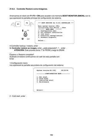 132
21.6.2. Controller Restore como Imágenes.
Arrancamos el robot con F1-F5 + ON para acceder a la memoria BOOT MONITOR (BMON), con lo
que aparecerá la pantalla principal de configuración de sistema.
4-Controller backup / restore, enter↵.
3- Controller restore as images, enter. ¿está preparado?, 1 , enter↵.
ATENCIÓN: Este proceso borra 1º la FROM y luego la SRAM.
.....
Esperar a: Restore complete!!
Acabado el restore continuamos sin salir de esta pantalla con:
Enter↵.
1-Configuración menú
nos aparecerá la pantalla secundaria de configuración del sistema:
2 - Cold start, enter↵.
 