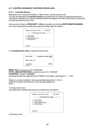 133
21.7. CONTROLLER BACKUP / RESTORE (OPCIÓN J632).
21.7.1. Controller Backup
Realización solo a través de PCMCIA. (7 MB mínimo), siempre desde la raíz.
La copia de seguridad vía controller backup nos proporciona una copia de seguridad (aplicación +
más sistema operativo) en modo de almacenamiento de carpetas con toda la información comprimida
de todas las memorias de la CPU.
Arrancamos el robot con PREV-NEXT + ON para acceder a la memoria BOOT MONITOR (BMON),
con lo que aparecerá la pantalla secundaria de configuración de sistema.
3 - Controlled start, enter ↵, Esperar 30 seg. Aprox.
MENU, FILE, se observa en F4 = RESTORE.
FCTN, 2-BACKUP/RESTORE, se observa que en F4 = BACKUP.
F4-BACKUP, escoger “controller”
Nos pregunta sobre la capacidad de la PCMCIA, la formatea, ¿está seguro?, 1 , enter↵.
.....
Esperar a: proceso acabado!!, tarda aproximadamente entre 5 y 10 min.
Acabado el backup continuamos sin salir de esta pantalla con:
Enter ↵,
1-Configuración menú
nos aparecerá la pantalla secundaria de configuración del sistema:
2-Cold start, enter ↵.
 
