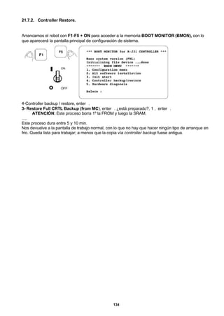 134
21.7.2. Controller Restore.
Arrancamos el robot con F1-F5 + ON para acceder a la memoria BOOT MONITOR (BMON), con lo
que aparecerá la pantalla principal de configuración de sistema.
4-Controller backup / restore, enter↵.
3- Restore Full CRTL Backup (from MC), enter↵. ¿está preparado?, 1 , enter↵.
ATENCIÓN: Este proceso borra 1º la FROM y luego la SRAM.
.....
Este proceso dura entre 5 y 10 min.
Nos devuelve a la pantalla de trabajo normal, con lo que no hay que hacer ningún tipo de arranque en
frio. Queda lista para trabajar; a menos que la copia vía controller backup fuese antigua.
 