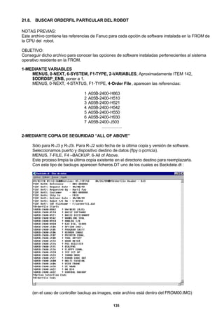 135
21.8. BUSCAR ORDERFIL PARTICULAR DEL ROBOT
NOTAS PREVIAS:
Este archivo contiene las referencias de Fanuc para cada opción de software instalada en la FROM de
la CPU del robot.
OBJETIVO:
Conseguir dicho archivo para conocer las opciones de software instaladas pertenecientes al sistema
operativo residente en la FROM.
1-MEDIANTE VARIABLES
MENUS, 0-NEXT, 6-SYSTEM, F1-TYPE, 2-VARIABLES, Aproximadamente ITEM 142,
$ODRDSP_ENB, poner a 1.
MENUS, 0-NEXT, 4-STATUS, F1-TYPE, 4-Order File, aparecen las referencias:
1 A05B-2400-H863
2 A05B-2400-H510
3 A05B-2400-H521
4 A05B-2400-H542
5 A05B-2400-H550
6 A05B-2400-H930
7 A05B-2400-J503
..................
2-MEDIANTE COPIA DE SEGURIDAD “ALL OF ABOVE”
Sólo para R-J3 y R-J3i. Para R-J2 solo fecha de la última copia y versión de software.
Seleccionamos puerto y dispositivo destino de datos (flpy o pcmcia).
MENUS, 7-FILE, F4 –BACKUP, 6-All of Above.
Este proceso limpia la última copia existente en el directorio destino para reemplazarla.
Con este tipo de backups aparecen ficheros.DT uno de los cuales es Backdate.dt :
(en el caso de controller backup as images, este archivo está dentro del FROM00.IMG)
 