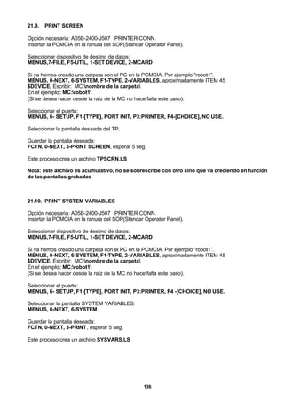 136
21.9. PRINT SCREEN
Opción necesaria: A05B-2400-J507 PRINTER CONN.
Insertar la PCMCIA en la ranura del SOP(Standar Operator Panel).
Seleccionar dispositivo de destino de datos:
MENUS,7-FILE, F5-UTIL, 1-SET DEVICE, 2-MCARD
Si ya hemos creado una carpeta con el PC en la PCMCIA. Por ejemplo “robot1”.
MENUS, 0-NEXT, 6-SYSTEM, F1-TYPE, 2-VARIABLES, aproximadamente ITEM 45
$DEVICE, Escribir: MC:nombre de la carpeta
En el ejemplo: MC:robot1
(Si se desea hacer desde la raíz de la MC no hace falta este paso).
Seleccionar el puerto:
MENUS, 6- SETUP, F1-[TYPE], PORT INIT, P3:PRINTER, F4-[CHOICE], NO USE.
Seleccionar la pantalla deseada del TP.
Guardar la pantalla deseada:
FCTN, 0-NEXT, 3-PRINT SCREEN, esperar 5 seg.
Este proceso crea un archivo TPSCRN.LS
Nota: este archivo es acumulativo, no se sobrescribe con otro sino que va creciendo en función
de las pantallas grabadas
21.10. PRINT SYSTEM VARIABLES
Opción necesaria: A05B-2400-J507 PRINTER CONN.
Insertar la PCMCIA en la ranura del SOP(Standar Operator Panel).
Seleccionar dispositivo de destino de datos:
MENUS,7-FILE, F5-UTIL, 1-SET DEVICE, 2-MCARD
Si ya hemos creado una carpeta con el PC en la PCMCIA. Por ejemplo “robot1”.
MENUS, 0-NEXT, 6-SYSTEM, F1-TYPE, 2-VARIABLES, aproximadamente ITEM 45
$DEVICE, Escribir: MC:nombre de la carpeta
En el ejemplo: MC:robot1
(Si se desea hacer desde la raíz de la MC no hace falta este paso).
Seleccionar el puerto:
MENUS, 6- SETUP, F1-[TYPE], PORT INIT, P3:PRINTER, F4 -[CHOICE], NO USE.
Seleccionar la pantalla SYSTEM VARIABLES:
MENUS, 0-NEXT, 6-SYSTEM
Guardar la pantalla deseada:
FCTN, 0-NEXT, 3-PRINT, esperar 5 seg.
Este proceso crea un archivo SYSVARS.LS
 