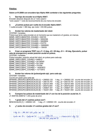138
Práctica:
Sobre un R-2000i con encoders tipo Alpha A64i contestar a las siguientes preguntas:
1. Qué tipo de encoder es el Alpha A64i?.
Encoder absoluto después de un “ciclo casero”.
“ciclo casero” = ciclo de reconocimiento de una marca de encoder.
2. ¿Cuántos pulsos por vuelta da el encoder Alpha A64i?.
1 vuelta encoder = 360 deg. eje motor = 65.536 pulsos
3. Anotar los valores de masterizado del robot:
SYSTEM  Variables
Pulsos que tenía cada encoder en el momento que se masterizó a 0 grados, en marcas.
$DMR_GRP[1].$MASTER_COUN[1] = 649155
$DMR_GRP[1].$MASTER_COUN[2] = 18002394
$DMR_GRP[1].$MASTER_COUN[3] = 16629859
$DMR_GRP[1].$MASTER_COUN[4] = 374770
$DMR_GRP[1].$MASTER_COUN[5] = -16895600
$DMR_GRP[1].$MASTER_COUN[6] = -136439
4. Crear un programa TEST con J1 = 0 deg, J2 = 20 deg, J3 = - 45 deg. Ejecutarlo, pulsar
seta de emergencia y anotar posición acutal en pulsos.
SYSTEM  Variables
Pulsos actuales, posición actual del robot, en pulsos para cada eje.
$DMR_GRP[1].$SPC_COUN[1] = 648912
$DMR_GRP[1].$SPC_COUN[2] = 24126040
$DMR_GRP[1].$SPC_COUN[3] = 9311640
$DMR_GRP[1].$SPC_COUN[4] = 374784
$DMR_GRP[1].$SPC_COUN[5] = - 40263872
$DMR_GRP[1].$SPC_COUN[6] = -12172872
5. Anotar los valores de (pulsos/grado eje) para cada eje.
SYSTEM  Variables
Counts por grado para cada eje.
$PARAM_GROUP[1].$ENCSCALES [1] = 299593.125 1 deg. J1 = 299593.125 counts del encoder J1
$PARAM_GROUP[1].$ENCSCALES [2] = 306170.781 1 deg. J2 = 306170.781 counts del encoder J2
$PARAM_GROUP[1].$ENCSCALES [3] = 292727.469 1 deg. J3 = 292727.469 counts del encoder J3
$PARAM_GROUP[1].$ENCSCALES [4] = 265472.844 1 deg. J4 = 265472.844 counts del encoder J4
$PARAM_GROUP[1].$ENCSCALES [5] = 259647.391 1 deg. J5 = 259647.391 counts del encoder J5
$PARAM_GROUP[1].$ENCSCALES [6] = 162201.594 1 deg. J6 = 162201.594 counts del encoder J6
6. Compara los pulsos de masterizado del J1 con los de la posición acutal de J1.
J1 /649155–648912/ = 243 pulos de error
7. 1 grado del J1 cuántos pulsos son?.
$ENCSCALES [1] = 299593.125 1 deg. J1 = 299593.125 counts del encoder J1
8. ¿1 pulso de encoder J1 cuántos grados del J1 son?
 