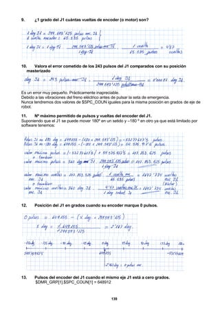 139
9. ¿1 grado del J1 cuántas vueltas de encoder (o motor) son?
10. Valora el error cometido de los 243 pulsos del J1 comparados con su posición
masterizado
Es un error muy pequeño. Prácticamente inapreciable.
Debido a las vibraciones del freno eléctrico antes de pulsar la seta de emergencia.
Nunca tendremos dos valores de $SPC_COUN iguales para la misma posición en grados de eje de
robot.
11. Nº máximo permitido de pulsos y vueltas del encoder del J1.
Suponiendo que el J1 se puede mover 180º en un setido y –180 º en otro ya que está limitado por
software tenemos:
12. Posición del J1 en grados cuando su encoder marque 0 pulsos.
13. Pulsos del encoder del J1 cuando el mismo eje J1 está a cero grados.
$DMR_GRP[1].$SPC_COUN[1] = 648912
 