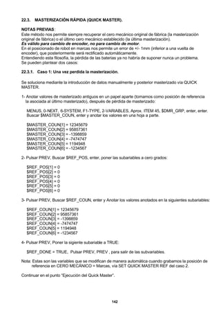 142
22.3. MASTERIZACIÓN RÁPIDA (QUICK MASTER).
NOTAS PREVIAS:
Este método nos permite siempre recuperar el cero mecánico original de fábrica (la masterización
original de fábrica) o el último cero mecánico establecido (la última masterización).
Es válido para cambio de encoder, no para cambio de motor.
En el posicionado de robot en marcas nos permite un error de +/- 1mm (inferior a una vuelta de
encoder), que posteriormente será rectificado automáticamente.
Entendiendo esta filosofía, la pérdida de las baterias ya no habría de suponer nunca un problema.
Se pueden plantear dos casos:
22.3.1. Caso 1: Una vez perdida la masterización.
Se soluciona mediante la introducción de datos manualmente y posterior masterizado vía QUICK
MASTER.
1- Anotar valores de masterizado antiguos en un papel aparte (tomamos como posición de referencia
la asociada al último masterizado), después de pérdida de masterizado:
MENUS, 0-NEXT, 6-SYSTEM, F1-TYPE, 2-VARIABLES, Aprox. ITEM 45, $DMR_GRP, enter, enter.
Buscar $MASTER_COUN, enter y anotar los valores en una hoja a parte.
$MASTER_COUN[1] = 12345679
$MASTER_COUN[2] = 95857361
$MASTER_COUN[3] = -1398859
$MASTER_COUN[4] = -7474747
$MASTER_COUN[5] = 1194948
$MASTER_COUN[6] = -1234567
2- Pulsar PREV, Buscar $REF_POS, enter, poner las subariables a cero grados:
$REF_POS[1] = 0
$REF_POS[2] = 0
$REF_POS[3] = 0
$REF_POS[4] = 0
$REF_POS[5] = 0
$REF_POS[6] = 0
3- Pulsar PREV, Buscar $REF_COUN, enter y Anotar los valores anotados en la siguientes subariables:
$REF_COUN[1] = 12345679
$REF_COUN[2] = 95857361
$REF_COUN[3] = -1398859
$REF_COUN[4] = -7474747
$REF_COUN[5] = 1194948
$REF_COUN[6] = -1234567
4- Pulsar PREV, Poner la sigiente subariable a TRUE:
$REF_DONE = TRUE, Pulsar PREV, PREV , para salir de las subvariables.
Nota: Estas son las variables que se modifican de manera automática cuando grabamos la posición de
referencia en CERO MECÁNICO = Marcas, vía SET QUICK MASTER REF del caso 2.
Continuar en el punto “Ejecución del Quick Master”.
 