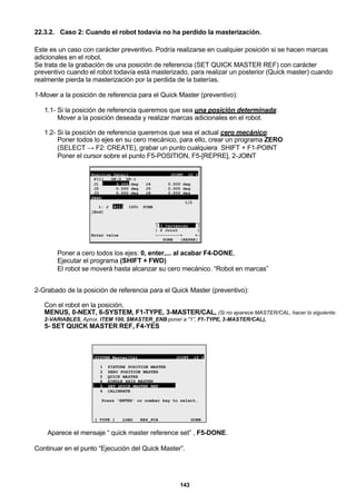 143
22.3.2. Caso 2: Cuando el robot todavía no ha perdido la masterización.
Este es un caso con carácter preventivo. Podría realizarse en cualquier posición si se hacen marcas
adicionales en el robot.
Se trata de la grabación de una posición de referencia (SET QUICK MASTER REF) con carácter
preventivo cuando el robot todavía está masterizado, para realizar un posterior (Quick master) cuando
realmente pierda la masterización por la perdida de la baterías.
1-Mover a la posición de referencia para el Quick Master (preventivo):
1.1- Si la posición de referencia queremos que sea una posición determinada:
Mover a la posición deseada y realizar marcas adicionales en el robot.
1.2- Si la posición de referencia queremos que sea el actual cero mecánico:
Poner todos lo ejes en su cero mecánico, para ello, crear un programa ZERO
(SELECT → F2: CREATE), grabar un punto cualquiera SHIFT + F1-POINT
Poner el cursor sobre el punto F5-POSITION, F5-[REPRE], 2-JOINT
Position Detail JOINT 10 %
P[1] UF:0 UT:1
J1 0.000 deg J4 0.000 deg
J2 0.000 deg J5 0.000 deg
J3 0.000 deg J6 0.000 deg
ZERO
1/2
1: J P[1] 100% FINE
[End]
__________________
| 1 Cartesian |
| 2 Joint |
Enter value ----------+ +-
DONE |REPRE|
Poner a cero todos los ejes: 0, enter,... al acabar F4-DONE,
Ejecutar el programa (SHIFT + FWD)
El robot se moverá hasta alcanzar su cero mecánico. “Robot en marcas”
2-Grabado de la posición de referencia para el Quick Master (preventivo):
Con el robot en la posición,
MENUS, 0-NEXT, 6-SYSTEM, F1-TYPE, 3-MASTER/CAL, (Si no aparece MASTER/CAL, hacer lo siguiente:
2-VARIABLES, Aprox. ITEM 100, $MASTER_ENB poner a “1”, F1-TYPE, 3-MASTER/CAL),
5- SET QUICK MASTER REF, F4-YES
SYSTEM Master/Cal JOINT 10 %
1 FIXTURE POSITION MASTER
2 ZERO POSITION MASTER
3 QUICK MASTER
4 SINGLE AXIS MASTER
5 SET QUICK MASTER REF
6 CALIBRATE
Press 'ENTER' or number key to select.
[ TYPE ] LOAD RES_PCA DONE
Aparece el mensaje “ quick master reference set” , F5-DONE.
Continuar en el punto “Ejecución del Quick Master”.
 