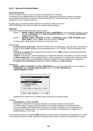 144
22.3.3. Ejecución del Quick Master
SITUACIÓN ACTUAL:
El robot no puede moverse, ya que ha perdido la masterización vía hardware.
Las baterías se han agotado estando el robot sin tensión. (reemplazar las baterías, siempre con tensión)
Se han tenido que desmontar la conexión baterías -ENCODER por avería de encoder, avería de motor,
sustitución de motor, corte del cable, etc.
En estos casos, al conectar pueden aparecer los siguientes errores, entre otros:
SERVO 062- BZAL alarm (error de batería de unidad mecánica gastada).
PROCESO:
1-Eliminar el estado de fallo para poder mover el robot:
Opción a: MENUS, 0-NEXT, 6-SYSTEM, F1-TYPE, 3- MASTER/CAL, (Si no aparece MASTER/CAL, hacer lo
siguiente: 2-VARIABLES, Aprox. ITEM 100, $MASTER_ENB poner a “1”, F1-TYPE, 3- MASTER/CAL),
F3-RES_PCA, F4-YES.
Opción b: (MENUS, 0-NEXT, 6-SYSTEM, F1-TYPE , 2-VARIABLES, Aprox. ITEM 150, $MCR, enter,
$SPC_RESET, poner a TRUE, ella sola se pondrá a FALSE).
En ambos casos, quitar tensión del armario y conectar de nuevo.
2-Movimientos:
No debe aparecer el mensaje « SRVO-075 WARN Pulse not established »; para ello mover manualmente
el robot en modo JOINT cada eje (o el eje desmasterizado) +/-10 º, y RESET. (Encoder Absoluto en una
vuelta).
Cuando ya no apareza, Mover manualmente el robot en modo JOINT cada eje (o el eje desmasterizado)
a la posición de referencia:
a- Marcas (marcas fijas y móviles alineadas) si el masterizado anterior correspondía con marcas del robot.
b- Marcas adicionales (marcas adicionales fijas y móviles alineadas) si el masterizado anterior se realizó
con marcas adicionales por imposibilidad mecánica de ponerlo en marcas originales en la instalación.
En ambos casos (se permite un error de +/- 1mm. o inferior a 1 vuelta encoder).
3-Masterizar:
MENUS, 0-NEXT, 6-SYSTEM, F1-TYPE, 3-MASTER/CAL, (Si no aparece MASTER/CAL, hacer lo siguiente:
2-VARIABLES, Aprox. ITEM 100, $MASTER_ENB poner a “1”, F1-TYPE, 3-MASTER/CAL),
3-QUICK MASTER, F4-YES
SYSTEM Master/Cal JOINT 10 %
1 FIXTURE POSITION MASTER
2 ZERO POSITION MASTER
3 QUICK MASTER
4 SINGLE AXIS MASTER
5 SET QUICK MASTER REF
6 CALIBRATE
Press 'ENTER' or number key to select.
[ TYPE ] LOAD RES_PCA DONE
(Aparecerán los valores de los encoders, pulsos actuales de la posición actual)
4-Calibrar:
6-CALIBRATE, F4- YES, F5-DONE
(Se realiza la interpolación de los pulsos actuales a grados de posición actual del robot).
La posición actual en grados nos da idea del el error cometido en grados en el posicionamiento.
Los nuevos $DMR_GRP[1].$MASTER_COUN[i] son calculados corrigiendo el error basándose en el
principio de que la desviación en una vuelta de encoder puede ser compensada, por tratarse de un
encoder absoluto en una vuelta.
Es conveniente realizar un programa ZERO, grabando un punto al azar y cambiando sus coordenadas en JOINT
a cero grados para todos los ejes. Ejecutarlo y comprobar que el robot se posiciona correctamente en marcas.
 